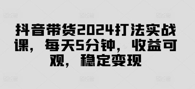 抖音带货2024打法实战课，每天5分钟，收益可观，稳定变现【揭秘】