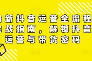 最新抖音运营全流程实战指南，解锁抖音运营与带货密码