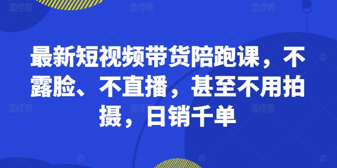 最新短视频带货陪跑课，不露脸、不直播，甚至不用拍摄，日销千单