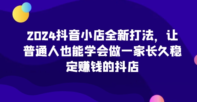 2024抖音小店全新打法，让普通人也能学会做一家长久稳定赚钱的抖店（更新）